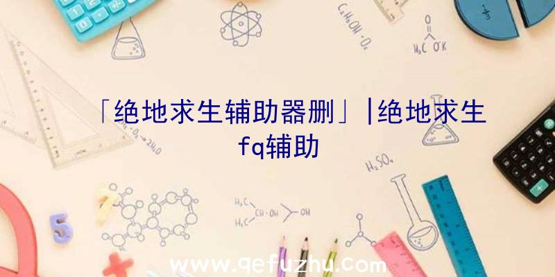 「绝地求生辅助器删」|绝地求生fq辅助